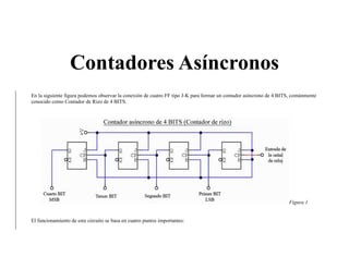 Contadores Asíncronos
En la siguiente figura podemos observar la conexión de cuatro FF tipo J-K para formar un contador asíncrono de 4 BITS, comúnmente
conocido como Contador de Rizo de 4 BITS.
Figura 1
El funcionamiento de este circuito se basa en cuatro puntos importantes:
 