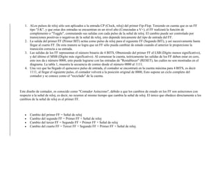 1. ALos pulsos de reloj sólo son aplicados a la entrada CP (Clock, reloj) del primer Fip-Flop. Teniendo en cuenta que es un FF
tipo "J-K", y que estas dos entradas se encuentran en un nivel alto (Conectadas a V+), el FF realizará la función de
complemento o "Toggle", conmutando sus salidas con cada pulso de la señal de reloj. El cambio puede ser controlado por
transiciones positivas o negativas de la señal de reloj, esto depende únicamente del tipo de entrada del FF.
2. La salida del primer FF (Primer BIT) actúa como pulso de reloj para el siguiente FF (Segundo BIT), y así sucesivamente hasta
llegar al cuarto FF. De esta manera se logra que un FF sólo pueda cambiar de estado cuando el anterior le proporcione la
transición correcta a su entrada.
3. Las salidas de los FF representan el número binario de 4 BITS, Obteniendo del primer FF el LSB (Dígito menos significativo),
y del último el MSB (Dígito más significativo). Al comenzar la cuenta, teóricamente las salidas de los FF deben estar en cero,
esto nos da e número 0000, esto puede lograrse con las entradas de "Restablecer" (RESET), las cuáles no son mostradas en el
diagrama. La tabla 1, muestra la secuencia de conteo desde el número 0000 al 1111.
4. Una vez que ha llegado el quinceavo pulso de entrada, el contador se encontrará en la cuenta máxima para 4 BITS, es decir
1111, al llegar el siguiente pulso, el contador volverá a la posición original de 0000, Esto supone un ciclo completo del
contador y se conoce como el "reciclado" de la cuenta.
Este diseño de contador, es conocido como "Contador Asíncrono", debido a que los cambios de estado en los FF son asíncronos con
respecto a la señal de reloj, es decir, no ocurren al mismo tiempo que cambia la señal de reloj. El único que obedece directamente a los
cambios de la señal de reloj es el primer FF.
 Cambio del primer FF = Señal de reloj
 Cambio del segundo FF = Primer FF + Señal de reloj
 Cambio del tercer FF = Segundo FF + Primer FF + Señal de reloj
 Cambio del cuarto FF = Tercer FF + Segundo FF + Primer FF + Señal de reloj.
 