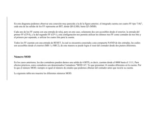 En este diagrama podemos observar una conexión muy parecida a la de la figura anterior, el integrado cuenta con cuatro FF tipo "J-K",
cada una de las salidas de los FF representa un BIT, desde Q0 (LSB), hasta Q3 (MSB).
Cada uno de los FF cuenta con una entrada de reloj, pero en este caso, solamente dos son accesibles desde el exterior, la entrada del
primer FF (CP 0), y la del segundo FF (CP 1), esta configuración nos permite utilizar los últimos tres FF como contador de tres bits y
el primero por separado, o utilizar los cuatro bits para la cuenta.
Todos los FF cuentan con una entrada de RESET, la cual se encuentra conectada a una compuerta NAND de dos entradas, las cuáles
son accesibles desde el exterior (MR 1 y MR 2), de esta manera se puede logra el reset del contador desde dos puntos diferentes.
Número MOD
En los casos anteriores, los dos contadores pueden darnos una salida de 4 BITS, es decir, cuentan desde el 0000 hasta el 1111, Para
efectos prácticos, estos contadores son denominados Contadores "MOD 16", Ya que presentan 16 estados diferentes en la cuenta. Por
lo que el número MOD, siempre es igual al número de estados que podemos obtener del contador antes que recicle su cuenta.
La siguiente tabla nos muestra los diferentes números MOD.
 