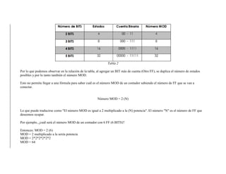 Tabla 2
Por lo que podemos observar en la relación de la tabla, al agregar un BIT más de cuenta (Otro FF), se duplica el número de estados
posibles y por lo tanto también el número MOD.
Esto no permite llegar a una fórmula para saber cuál es el número MOD de un contador sabiendo el número de FF que se van a
conectar.
Número MOD = 2 (N)
Lo que puede traducirse como "El número MOD es igual a 2 multiplicado a la (N) potencia". El número "N" es el número de FF que
deseemos ocupar.
Por ejemplo, ¿cuál será el número MOD de un contador con 6 FF (6 BITS)?
Entonces: MOD = 2 (6)
MOD = 2 multiplicado a la sexta potencia
MOD = 2*2*2*2*2*2
MOD = 64
 