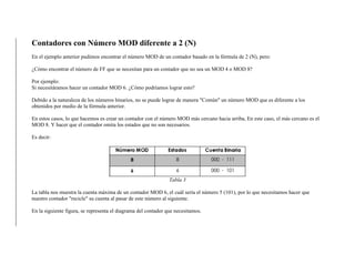 Contadores con Número MOD diferente a 2 (N)
En el ejemplo anterior pudimos encontrar el número MOD de un contador basado en la fórmula de 2 (N), pero:
¿Cómo encontrar el número de FF que se necesitan para un contador que no sea un MOD 4 o MOD 8?
Por ejemplo:
Si necesitáramos hacer un contador MOD 6. ¿Cómo podríamos lograr esto?
Debido a la naturaleza de los números binarios, no se puede lograr de manera "Común" un número MOD que es diferente a los
obtenidos por medio de la fórmula anterior.
En estos casos, lo que hacemos es crear un contador con el número MOD más cercano hacia arriba, En este caso, el más cercano es el
MOD 8. Y hacer que el contador omita los estados que no son necesarios.
Es decir:
Tabla 3
La tabla nos muestra la cuenta máxima de un contador MOD 6, el cuál sería el número 5 (101), por lo que necesitamos hacer que
nuestro contador "recicle" su cuenta al pasar de este número al siguiente.
En la siguiente figura, se representa el diagrama del contador que necesitamos.
 