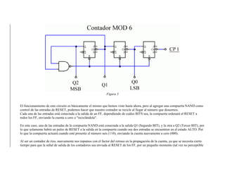 Figura 3
El funcionamiento de este circuito es básicamente el mismo que hemos visto hasta ahora, pero al agregar una compuerta NAND como
control de las entradas de RESET, podemos hacer que nuestro contador se recicle al llegar al número que deseemos.
Cada una de las entradas está conectada a la salida de un FF, dependiendo de cuáles BITS sea, la compuerta ordenará el RESET a
todos los FF, enviando la cuenta a cero o "reciclándola".
En este caso, una de las entradas de la compuerta NAND está conectada a la salida Q1 (Segundo BIT), y la otra a Q2 (Tercer BIT), por
lo que solamente habrá un pulso de RESET a la salida en la compuerta cuando sus dos entradas se encuentren en el estado ALTO. Por
lo que la compuerta actuará cuando esté presente el número seis (110), enviando la cuenta nuevamente a cero (000).
Al ser un contador de rizo, nuevamente nos topamos con el factor del retraso en la propagación de la cuenta, ya que se necesita cierto
tiempo para que la señal de salida de los contadores sea enviada al RESET de los FF, por un pequeño momento (tal vez no perceptible
 