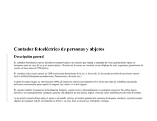 Contador fotoeléctrico de personas y objetos
Descripción general
El contador fotoeléctrico que se describe en este proyecto es un circuito que cuenta la cantidad de veces que un objeto opaco se
interpone entre un rayo de luz y un sensor óptico. El estado de la cuenta se visualiza en tres displays de siete segmentos, permitiendo la
cuenta en línea hasta de 999 objetos.
El contador utiliza como sensor un LDR (resistencia dependiente de la luz) o fotocelda. La luz puede provenir de una fuente natural
(sol) o artificial (lámparas incandescentes, fluorescentes, de neón, etc.).
Cuando la cuenta llega a su tope máximo (999), el circuito la reinicia nuevamente en 0 y envía una señal de sobreflujo que puede
utilizarse externamente para ampliar la longitud del conteo a 4 ó más dígitos.
El circuito también proporciona la facilidad de borrar la cuenta (reset) o detenerla (stop) en cualquier momento. No utiliza partes
móviles y es extremadamente compacto, gracias a la adopción de una técnica digital conocida como muítiplex por división de tiempo.
Al no existir contacto físico entre el sensor y el mundo externo, el sistema garantiza la ausencia de desgaste mecánico y permite contar
objetos de cualquier índole, sin importar su forma o su peso. Esta es una de sus principales ventajas.
 