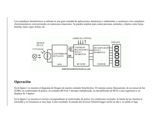 Los contadores fotoeléctricos se utilizan en una gran variedad de aplicaciones, domésticas e industriales, y sustituyen a los contadores
electromecánicos convencionales en numerosas situaciones. Se pueden emplear para contar personas, animales y objetos como hojas,
botellas, latas, cajas, bolsas, etc.
Operación
En la figura 1 se muestra el diagrama de bloques de nuestro contador fotoeléctrico. El sistema consta, básicamente, de un sensor de luz
(LDR), un conformador de pulsos, un contador BCD de 3 décadas multiplexado, un decodificador de BCD a siete segmentos y un
displays de 3 dígitos.
En la figura 2 se muestra el circuito correspondiente al conformador de pulsos. En condiciones normales, la fuente de luz ilumina la
fotocelda y su resistencia es muy baja. Como resultado, la entrada del inversor Schmitt-trigger recibe un alto y su salida es baja.
 