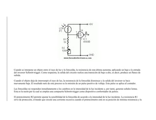 Cuando se interpone un objeto entre el rayo de luz y la fotocelda, la resistencia de esta última aumenta, aplicando un bajo a la entrada
del inversor Schmitt-trigger. Como respuesta, la salida del circuito realiza una transición de bajo a alto, es decir, produce un flanco de
subida.
Cuando el objeto deja de interrumpir el rayo de luz, la resistencia de la fotocelda disminuye y la salida del inversor se hace
nuevamente baja. El resultado neto de este proceso es la emisión de un pulso positivo de voltaje. Este pulso se aplica al contador.
Las fotoceldas no responden inmediatamente a los cambios en la intensidad de la luz incidente y, por tanto, generan señales lentas.
Esta es la razón por la cual se emplea una compuerta Schmitt-trigger como dispositivo conformador de pulsos.
El potenciómetro R2 permite ajustar la sensibilidad de la fotocelda de acuerdo a la intensidad de la luz incidente. La resistencia R1
sirve de protección, evitando que circule una corriente excesiva cuando el potenciómetro está en su posición de mínima resistencia y la
 