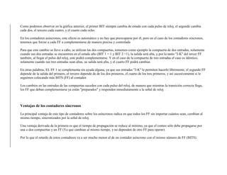 Como podemos observar en la gráfica anterior, el primer BIT siempre cambia de estado con cada pulso de reloj, el segundo cambia
cada dos, el tercero cada cuatro, y el cuarto cada ocho.
En los contadores asíncronos, este efecto es automático y no hay que preocuparse por él, pero en el caso de los contadores síncronos,
tenemos que forzar a cada FF a complementarse de manera precisa y controlada
Para que este cambio se lleve a cabo, se utilizan las dos compuertas, tomemos como ejemplo la compuerta de dos entradas, solamente
cuando sus dos entradas se encuentren en el estado alto (BIT 1 = 1 y BIT 2 =1), la salida será alta, y por lo tanto "J-K" del tercer FF
también, al llegar el pulso del reloj, este podrá complementarse. Y en el caso de la compuerta de tres entradas el caso es idéntico,
solamente cuando sus tres entradas sean altas, su salida será alta, y el cuarto FF podrá cambiar.
En otras palabras, EL FF 1 se complementa sin ayuda alguna, ya que sus entradas "J-K" le permiten hacerlo libremente, el segundo FF
depende de la salida del primero, el tercero depende de de los dos primeros, el cuarto de los tres primeros, y así sucesivamente si le
seguimos colocando más BITS (FF) al contador.
Los cambios en las entradas de las compuertas suceden con cada pulso del reloj, de manera que mientras la transición correcta llega,
los FF que deban complementarse ya están "preparados" y responden inmediatamente a la señal de reloj.
Ventajas de los contadores síncronos
La principal ventaja de este tipo de contadores sobre los asíncronos radica en que todos los FF sin importar cuántos sean, cambian al
mismo tiempo, sincronizados por la señal de reloj.
Una ventaja derivada de la primera es que el tiempo de propagación se reduce al mínimo, ya que el conteo sólo debe propagarse por
una o dos compuertas y un FF (Ya que cambian al mismo tiempo, y no dependen de otro FF para operar).
Por lo que el retardo de estos contadores va a ser mucho menor al de un contador asíncrono con el mismo número de FF (BITS).
 