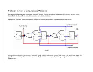 Contadores síncronos de cuenta Ascendente/Descendente
Con anterioridad vimos como un contador asíncrono "normal" (Conteo ascendente) podía ser modificado para hacer el conteo
descendente. En el caso de los contadores síncronos es la misma mecánica.
La siguiente figura nos muestra un contador MOD 8, con controles separados de cuenta ascendente/descendente.
Figura 1
El principio de operación es el mismo, la diferencia es que tenemos dos pines de control, cada uno va a ser activo en el estado alto, y
por obvias razones no pueden estar en el mismo estado al mismo tiempo, ya que el contador puede producir errores o cuentas
impredecibles.
 