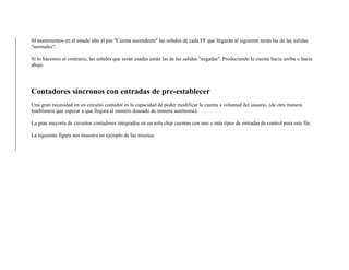 SI mantenemos en el estado alto el pin "Cuenta ascendente" las señales de cada FF que llegarán al siguiente serán las de las salidas
"normales".
Si lo hacemos al contrario, las señales que serán usadas serán las de las salidas "negadas". Produciendo la cuenta hacia arriba o hacia
abajo.
Contadores síncronos con entradas de pre-establecer
Una gran necesidad en un circuito contador es la capacidad de poder modificar la cuenta a voluntad del usuario, (de otra manera
tendríamos que esperar a que llegara al número deseado de manera autónoma).
La gran mayoría de circuitos contadores integrados en un solo chip cuentan con uno o más tipos de entradas de control para este fin.
La siguiente figura nos muestra un ejemplo de las mismas.
 