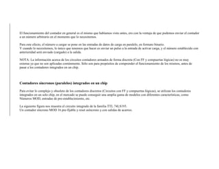 El funcionamiento del contador en general es el mismo que habíamos visto antes, ero con la ventaja de que podemos enviar el contador
a un número arbitrario en el momento que lo necesitemos.
Para este efecto, el número a cargar se pone en las entradas de datos de carga en paralelo, en formato binario.
Y cuando lo necesitemos, lo único que tenemos que hacer es enviar un pulso a la entrada de activar carga, y el número establecido con
anterioridad será enviado (cargado) a la salida.
NOTA: La información acerca de los circuitos contadores armados de forma discreta (Con FF y compuertas lógicas) no es muy
extensa ya que no son aplicadas comúnmente. Sólo son para propósitos de comprender el funcionamiento de los mismos, antes de
pasar a los contadores integrados en un chip.
Contadores síncronos (paralelos) integrados en un chip
Para evitar lo complejo y obsoleto de los contadores discretos (Circuitos con FF y compuertas lógicas), se utilizan los contadores
integrados en un solo chip, en el mercado se puede conseguir una amplia gama de modelos con diferentes características, como
Números MOD, entradas de pre-establecimiento, etc.
La siguiente figura nos muestra el circuito integrado de la familia TTL 74LS193.
Un contador síncrono MOD 16 pre-fijable y reset asíncrono y con salidas de acarreo.
 