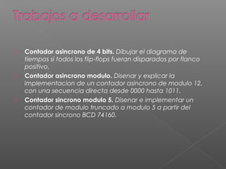  Contador asincrono de 4 bits. Dibujar el diagrama de
tiempos si todos los flip-flops fueran disparados por flanco
positivo.
 Contador asincrono modulo. Disenar y explicar la
implementacion de un contador asincrono de modulo 12,
con una secuencia directa desde 0000 hasta 1011.
 Contador sincrono modulo 5. Disenar e implementar un
contador de modulo truncado a modulo 5 a partir del
contador sincrono BCD 74160.
 