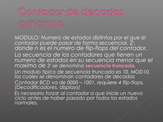  MODULO: Numero de estados distintos por el que el
contador puede pasar de forma secuencial, 2n
,
donde n es el numero de flip-flops del contador.
 La secuencia de los contadores que tienen un
numero de estados en su secuencia menor que el
maximo de 2n
se denomina secuencia truncada.
 Un modulo tipico de secuencia truncada es 10, MOD10,
los cuales se denominan contadores de decadas
 Contador BCD va de 0000 – 1001, requiere 4 flip-flops.
(Decodificadores, displays)
 Es necesario forzar al contador a que inicie un nuevo
ciclo antes de haber pasado por todos los estados
normales.
 