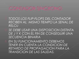  TODOS LOS FLIP-FLOPS DEL CONTADOR
RECIBEN AL MISMO TIEMPO LA SENAL DE
RELOJ
 SE DEBE USAR UNA DISPOSICION DISTINTA
DE J Y K CON EL FIN DE CONSEGUIR UNA
SECUENCIA BINARIA
 EN SU FUNCIONAMIENTO DEBEMOS
TENER EN CUENTA LA CONDICION DE
RETARDO DE PROPAGACION PARA LA
TRANSICION DE LAS SALIDAS.
 