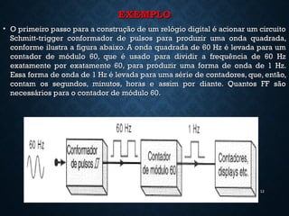 EXEMPLOEXEMPLO
• O primeiro passo para a construção de um relógio digital é acionar um circuitoO primeiro passo para a construção de um relógio digital é acionar um circuito
Schmitt-trigger conformador de pulsos para produzir uma onda quadrada,Schmitt-trigger conformador de pulsos para produzir uma onda quadrada,
conforme ilustra a figura abaixo. A onda quadrada de 60 Hz é levada para umconforme ilustra a figura abaixo. A onda quadrada de 60 Hz é levada para um
contador de módulo 60, que é usado para dividir a frequência de 60 Hzcontador de módulo 60, que é usado para dividir a frequência de 60 Hz
exatamente por exatamente 60, para produzir uma forma de onda de 1 Hz.exatamente por exatamente 60, para produzir uma forma de onda de 1 Hz.
Essa forma de onda de 1 Hz é levada para uma série de contadores, que, então,Essa forma de onda de 1 Hz é levada para uma série de contadores, que, então,
contam os segundos, minutos, horas e assim por diante. Quantos FF sãocontam os segundos, minutos, horas e assim por diante. Quantos FF são
necessários para o contador de módulo 60.necessários para o contador de módulo 60.
12
 