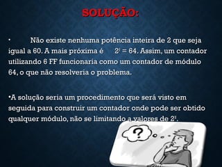 SOLUÇÃO:SOLUÇÃO:
• Não existe nenhuma potência inteira de 2 que sejaNão existe nenhuma potência inteira de 2 que seja
igual a 60. A mais próxima é 2igual a 60. A mais próxima é 266
= 64. Assim, um contador= 64. Assim, um contador
utilizando 6 FF funcionaria como um contador de móduloutilizando 6 FF funcionaria como um contador de módulo
64, o que não resolveria o problema.64, o que não resolveria o problema.
•A solução seria um procedimento que será visto emA solução seria um procedimento que será visto em
seguida para construir um contador onde pode ser obtidoseguida para construir um contador onde pode ser obtido
qualquer módulo, não se limitando a valores de 2qualquer módulo, não se limitando a valores de 2NN
..
13
 