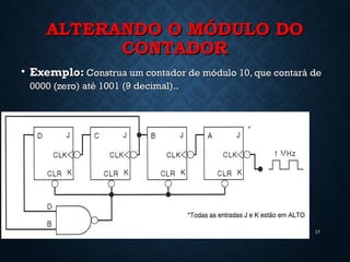 ALTERANDO O MÓDULO DOALTERANDO O MÓDULO DO
CONTADORCONTADOR
• Exemplo:Exemplo: Construa um contador de módulo 10, que contará deConstrua um contador de módulo 10, que contará de
0000 (zero) até 1001 (9 decimal)..0000 (zero) até 1001 (9 decimal)..
17
 