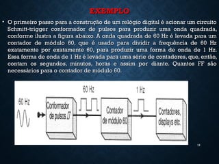 EXEMPLOEXEMPLO
• O primeiro passo para a construção de um relógio digital é acionar um circuitoO primeiro passo para a construção de um relógio digital é acionar um circuito
Schmitt-trigger conformador de pulsos para produzir uma onda quadrada,Schmitt-trigger conformador de pulsos para produzir uma onda quadrada,
conforme ilustra a figura abaixo. A onda quadrada de 60 Hz é levada para umconforme ilustra a figura abaixo. A onda quadrada de 60 Hz é levada para um
contador de módulo 60, que é usado para dividir a frequência de 60 Hzcontador de módulo 60, que é usado para dividir a frequência de 60 Hz
exatamente por exatamente 60, para produzir uma forma de onda de 1 Hz.exatamente por exatamente 60, para produzir uma forma de onda de 1 Hz.
Essa forma de onda de 1 Hz é levada para uma série de contadores, que, então,Essa forma de onda de 1 Hz é levada para uma série de contadores, que, então,
contam os segundos, minutos, horas e assim por diante. Quantos FF sãocontam os segundos, minutos, horas e assim por diante. Quantos FF são
necessários para o contador de módulo 60.necessários para o contador de módulo 60.
18
 
