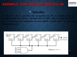 EXEMPLO: CONTADOR DE MÓDULO 60EXEMPLO: CONTADOR DE MÓDULO 60
19
• Solução:
25
= 32 e 26
= 64, e portanto são necessários seis FFs. O contador deve ser
limpado quando ele alcança a contagem 60 (111100). Logo, as saídas dos FFs Q2,
Q3, Q4 e Q5 devem ser conectadas na porta NAND. A saída do FF Q5 terá uma
frequência de 1 Hz.
 