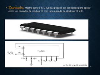 • Exemplo:Exemplo: Mostre como o CI 74LS293 poderia ser conectado para operarMostre como o CI 74LS293 poderia ser conectado para operar
como um contador de módulo 16 com uma entrada de clock de 10 kHz.como um contador de módulo 16 com uma entrada de clock de 10 kHz.
21
 
