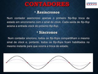 CONTADORESCONTADORES
• AssíncronosAssíncronos
Num contador assíncrono apenas o primeiro flip-flop troca deNum contador assíncrono apenas o primeiro flip-flop troca de
estado em sincronismo com o sinal doestado em sincronismo com o sinal do clockclock. Cada saída de. Cada saída de flip-flopflip-flop
aciona a entradaaciona a entrada clockclock do próximodo próximo flip-flopflip-flop..
• SíncronosSíncronos
Num contador síncrono, todos osNum contador síncrono, todos os flip-flopsflip-flops compartilham o mesmocompartilham o mesmo
sinal desinal de clockclock e, portanto, todos ose, portanto, todos os flip-flopsflip-flops ficam habilitados noficam habilitados no
mesmo instante para que ocorra a troca de estado.mesmo instante para que ocorra a troca de estado.
9
 