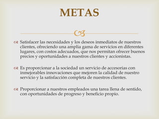 METAS
                             
 Satisfacer las necesidades y los deseos inmediatos de nuestros
  clientes, ofreciendo una amplia gama de servicios en diferentes
  lugares, con costos adecuados, que nos permitan ofrecer buenos
  precios y oportunidades a nuestros clientes y accionistas.

 Es proporcionar a la sociedad un servicio de accesorias con
  inmejorables innovaciones que mejoren la calidad de nuestro
  servicio y la satisfacción completa de nuestros clientes.

 Proporcionar a nuestros empleados una tarea llena de sentido,
  con oportunidades de progreso y beneficio propio.
 