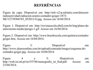 REFERÊNCIAS
Figura da capa: Disponível em: http://mlv-s2-p.mlstatic.com/detector-
radioactividad-radiacion-uranio-contador-geiger-1873-
MLV2739304783_052012-O.jpg. Acesso em 16/04/2014.
Figura 1: Disponível em: http://revistaescola.abril.com.br/img/plano-de-
aula/ensino-medio/perigo-1.gif. Acesso em 16/04/2014.
Figura 2: Disponível em: http://www.brasilescola.com/quimica/contador-
geiger.htm. Acesso em 16/04/2014.
Figura 3: Disponível em:
http://www.alunosonline.com.br/upload/conteudo/images/esquema-do-
contador-geiger.jpg. Acesso em 16/04/2014.
Figura 4 e 5: Disponíveis em:
http://web.ist.utl.pt/ist155746/monografia_ist_frad.pdf. Acesso em
23/04/2014.
 