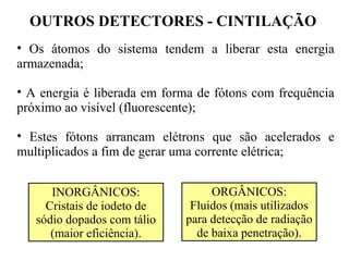 OUTROS DETECTORES - CINTILAÇÃO
• Os átomos do sistema tendem a liberar esta energia
armazenada;
• A energia é liberada em forma de fótons com frequência
próximo ao visível (fluorescente);
• Estes fótons arrancam elétrons que são acelerados e
multiplicados a fim de gerar uma corrente elétrica;
INORGÂNICOS:
Cristais de iodeto de
sódio dopados com tálio
(maior eficiência).
ORGÂNICOS:
Fluidos (mais utilizados
para detecção de radiação
de baixa penetração).
 