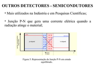 OUTROS DETECTORES - SEMICONDUTORES
• Mais utilizados na Indústria e em Pesquisas Científicas;
• Junção P-N que gera uma corrente elétrica quando a
radiação atinge o material;
Figura 5: Representação da Junção P-N em estado
equilibrado.
 