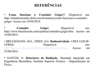 REFERÊNCIAS
• Como funciona o Contador Geiger?. Disponível em:
http://mundoestranho.abril.com.br/materia/como-funciona-o-contador-
geiger. Acesso em 16/04/2014.
• Contador Geiger. Disponível em:
http://www.brasilescola.com/quimica/contador-geiger.htm. Acesso em
16/04/2014.
• BRUCKMANN, M.E., FRIES, S.G. Radioatividade. CREF-LED-IF-
UFRGS. Disponível em:
http://www.if.ufrgs.br/cref/radio/radioatividade.html. Acesso em
23/04/2014.
• SANTOS, N. Detectores de Radiação. Mestrado Integrado em
Engenharia Biomédica. Instituto Superior Técnico – Departamento de
Física.
 