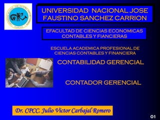 CONTADOR GERENCIAL
01
UNIVERSIDAD NACIONAL JOSE
FAUSTINO SANCHEZ CARRION
Dr. CPCC. Julio Victor Carbajal Romero
CONTABILIDAD GERENCIAL
EFACULTAD DE CIENCIAS ECONOMICAS
CONTABLES Y FIANCIERAS
ESCUELA ACADEMICA PROFESIONAL DE
CIENCIAS CONTABLES Y FINANCIERA
 