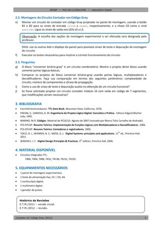 EPUSP — PCS 2011/2305/2355 — Laboratório Digital


2.2. Montagens do Circuito Contador em Código Gray
e)    Montar um circuito do contador em código Gray projetado no painel de montagem, usando o botão
      B1 e B2 para os sinais de entrada clock e reset, respectivamente, e a chave C0 como o sinal
      sentido. Ligue os sinais de saída nos LEDs L0 a L3.

      Observação: A escolha das opções da montagem experimental a ser efetuada será designada pelo
      professor.

      DICA: use os outros leds e displays do painel para possíveis sinais de teste e depuração da montagem
      do circuito.
f)    Executar os testes necessários para mostrar o correto funcionamento do circuito.

2.3. Perguntas
g)    O bloco “conversor binário-gray” é um circuito combinatório. Mostre o projeto deste bloco usando
      somente portas lógicas básicas.
h)    Comparar os projetos do bloco conversor binário-gray usando portas lógicas, multiplexadores e
      decodificadores. Faça sua comparação em termos dos seguintes parâmetros: complexidade do
      circuito, número de componentes e atraso de propagação.
i)    Como o uso de sinais de teste e depuração auxilia na obtenção de um circuito funcional?
j)    Se fosse solicitado projetar um circuito contador módulo 16 com saída em código de 7 segmentos,
      que modificações seriam necessárias?


3. BIBLIOGRAFIA
    Fairchild Semiconductor. TTL Data Book. Mountain View, California, 1978.
    FREGNI, E.; SARAIVA, A. M. Engenharia do Projeto Lógico Digital: Conceitos e Prática. Editora Edgard Blücher
     Ltda, 1995.
    MARINO, M.D. Códigos. Material de PCS2215. Agosto de 2007 (revisado por Marco Túlio Carvalho de Andrade).
    PCS-EPUSP. Resumo Teórico: Implementação de Funções Lógicas com Multiplexadores e Decodificadores. 2006.
    PCS-EPUSP. Resumo Teórico: Contadores e registradores. 2005.

                                                                                              th
     TOCCI, R. J.; WIDMER, N. S.; MOSS, G. L. Digital Systems: principles and applications. 11 ed., Prentice-Hall,
     2011.

                                                            th
     WAKERLY, J. F. Digital Design Principles & Practices. 4 edition, Prentice Hall, 2006.


4. MATERIAL DISPONÍVEL
    Circuitos Integrados TTL:
         7400, 7404, 7408, 7432, 74138, 74151, 74193.


5. EQUIPAMENTOS NECESSÁRIOS
    1 painel de montagens experimentais.
    1 fonte de alimentação fixa, 5V  5%, 4A.
    1 osciloscópio digital.
    1 multímetro digital.
    1 gerador de pulsos.


     Histórico de Revisões
     E.T.M./2011 – versão inicial.
     E.T.M./2012 – revisão.


Contador em Código Gray (2012)                                                                                       3
 