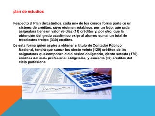 plan de estudios
Respecto al Plan de Estudios, cada uno de los cursos forma parte de un
sistema de créditos, cuyo régimen establece, por un lado, que cada
asignatura tiene un valor de diez (10) créditos y, por otro, que la
obtención del grado académico exige al alumno sumar un total de
trescientos treinta (330) créditos.
De esta forma quien aspire a obtener el título de Contador Público
Nacional, tendrá que sumar los ciento veinte (120) créditos de las
asignaturas que componen ciclo básico obligatorio, ciento setenta (170)
créditos del ciclo profesional obligatorio, y cuarenta (40) créditos del
ciclo profesional
 