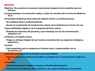 MEDICINA
Objetivos: De acuerdo al consenso internacional respecto de los desafíos que los
tiempos
actuales plantean a la educación médica, el plan de estudios de la carrera de Medicina
de la
Universidad de Buenos Aires tiene por objetivo formar un profesional que:
Se conduzca ética y profesionalmente.
Asuma el compromiso de mantener los valores de la medicina en el marco de sus
responsabilidades legales y de la búsqueda del bien común.
Respete los derechos del paciente y que mantenga con él una comunicación
apoyada en la
confianza y el respeto mutuo.
Tenga un enfoque integral del ser humano considerando sus aspectos biológicos,
psíquicos y
sociales.
Esté capacitado para la asistencia al hombre sano y comprometido con la
protección y la
promoción de la salud de las familias y las comunidades.
Haga hincapié en la medicina preventiva y participe en la concientización médica en
su
comunidad.
Esté entrenado para trabajar en equipo e interdisciplinariamente.
Comprenda el fundamento de la medicina y sea capaz de aplicarlo a su práctica.
 