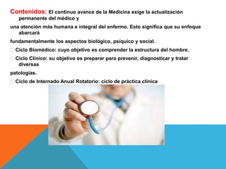 Contenidos: El continuo avance de la Medicina exige la actualización
permanente del médico y
una atención más humana e integral del enfermo. Esto significa que su enfoque
abarcará
fundamentalmente los aspectos biológico, psíquico y social.
Ciclo Biomédico: cuyo objetivo es comprender la estructura del hombre.
Ciclo Clínico: su objetivo es preparar para prevenir, diagnosticar y tratar
diversas
patologías.
Ciclo de Internado Anual Rotatorio: ciclo de práctica clínica
 