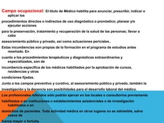 Campo ocupacional: El título de Médico habilita para anunciar, prescribir, indicar o
aplicar los
procedimientos directos o indirectos de uso diagnóstico o pronóstico; planear y/o
ejecutar acciones
para la preservación, tratamiento y recuperación de la salud de las personas; llevar a
cabo
asesoramiento público y privado, así como actuaciones periciales..
Estas incumbencias son propias de la formación en el programa de estudios antes
reseñado. En
cuanto a los procedimientos terapéuticos y diagnósticos extraordinarios y
especializados, son de
incumbencia específica de los médicos habilitados por la aprobación de cursos,
residencias y otras
condiciones fijadas.
Junto a los campos preventivo y curativo, al asesoramiento público y privado, también la
investigación y la docencia son posibilidades para el desarrollo laboral del médico.
Los profesionales referidos sólo podrán ejercer en los locales o consultorios previamente
habilitados o en instituciones o establecimientos asistenciales o de investigación
habilitados o en
domicilios de pacientes. Toda actividad médica en otros lugares no es admisible, salvo
casos de
fuerza mayor o fortuita.
 