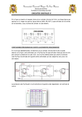 Universidad Nacional Mayor De San Marcos
Decana de América
Fundada el 12 de Mayo de 1551
CIRCUITOS DIGITALES II
Pag.3
En la figura se muestra el esquema interno de un contador síncrono de 4 bits. Los bloque lógicos que
aparecen en la imagen son puertas lógicas básicas (AND, OR, NOT…) cuyas entradas son las salidas
de los biestables, o sea, el estado del contador en cada momento.
CONTADORES SÍNCRONOS DE CUENTA ASCENDENTE/DESCENDENTE
El circuito que implementaremos en laboratorio es un contador síncrono mod 8 como se puede
observar en la figura está conformado por 3 flip flop tipo JK cuyas entradas tienen que estar en alto
para realizar la conmutación en cada clock , los circuitos combinacionales que conecta la salida de
cada flip flop a las entradas del siguiente están conformados por dos compuertas and y una or de
esta manera
Las salidas de cada flip flop del circuito estarán en el siguiente orden dependiendo de la entrada de
control.
 