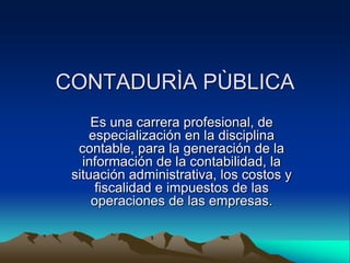 CONTADURÌA PÙBLICA
     Es una carrera profesional, de
    especialización en la disciplina
  contable, para la generación de la
   información de la contabilidad, la
 situación administrativa, los costos y
      fiscalidad e impuestos de las
     operaciones de las empresas.
 