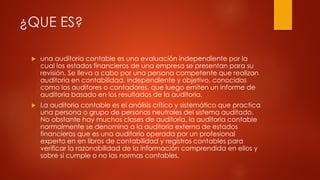 ¿QUE ES?
 una auditoria contable es una evaluación independiente por la
cual los estados financieros de una empresa se presentan para su
revisión. Se lleva a cabo por una persona competente que realizan
auditoria en contabilidad, independiente y objetivo, conocidos
como los auditores o contadores, que luego emiten un informe de
auditoria basado en los resultados de la auditoria.
 La auditoria contable es el análisis crítico y sistemático que practica
una persona o grupo de personas neutrales del sistema auditado.
No obstante hay muchos clases de auditoria, la auditoria contable
normalmente se denomina a la auditoria externa de estados
financieros que es una auditoria operada por un profesional
experto en en libros de contabilidad y registros contables para
verificar la razonabilidad de la información comprendida en ellos y
sobre si cumple o no las normas contables.
 