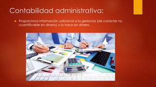 Contabilidad administrativa:
 Proporciona información adicional a la gerencia (de carácter no
cuantificable en dinero) o lo hace en dinero.
 