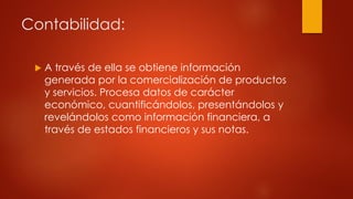 Contabilidad:
 A través de ella se obtiene información
generada por la comercialización de productos
y servicios. Procesa datos de carácter
económico, cuantificándolos, presentándolos y
revelándolos como información financiera, a
través de estados financieros y sus notas.
 