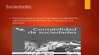 Sociedades:
 Proporciona elementos de juicio para regular contablemente las
organizaciones donde intervienen dos o mas personas como
propietarios.
 