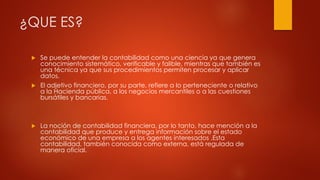 ¿QUE ES?
 Se puede entender la contabilidad como una ciencia ya que genera
conocimiento sistemático, verificable y falible, mientras que también es
una técnica ya que sus procedimientos permiten procesar y aplicar
datos.
 El adjetivo financiero, por su parte, refiere a lo perteneciente o relativo
a la Hacienda pública, a los negocios mercantiles o a las cuestiones
bursátiles y bancarias.
 La noción de contabilidad financiera, por lo tanto, hace mención a la
contabilidad que produce y entrega información sobre el estado
económico de una empresa a los agentes interesados .Esta
contabilidad, también conocida como externa, está regulada de
manera oficial.
 
