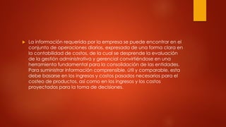  La información requerida por la empresa se puede encontrar en el
conjunto de operaciones diarias, expresada de una forma clara en
la contabilidad de costos, de la cual se desprende la evaluación
de la gestión administrativa y gerencial convirtiéndose en una
herramienta fundamental para la consolidación de las entidades.
Para suministrar información comprensible, útil y comparable, esta
debe basarse en los ingresos y costos pasados necesarios para el
costeo de productos, así como en los ingresos y los costos
proyectados para la toma de decisiones.
 
