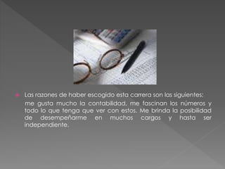  Las razones de haber escogido esta carrera son las siguientes:
me gusta mucho la contabilidad, me fascinan los números y
todo lo que tenga que ver con estos. Me brinda la posibilidad
de desempeñarme en muchos cargos y hasta ser
independiente.
 