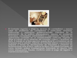  El Contador organiza y dirige los servicios de contabilidad y asesora
sobre los problemas de contabilidad a particulares, empresas,
instituciones y organismos gubernamentales. Interviene en la
elaboración de la política presupuestaria, asesora en problemas
financieros, contabilidad administrativa y organización. Supervisa las
operaciones contables en un establecimiento particular, organiza y
dirige el trabajo de los asistentes del contador, cajeros y tenedores de
libros. Si trabaja en el libre ejercicio, puede llevar la contabilidad de las
empresas que lo soliciten. Además, el Contador está en capacidad de
preparar o revisar las declaraciones de impuestos y presentar las
reclamaciones ante el fisco, verificar los libros y las piezas contables; así
como también realizar investigaciones financieras en asuntos tales
como: presupuestos, fraudes, conflictos sobre el pago de regalías e
insolvencias bancarias.
 