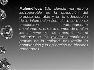  Matemáticas: Esta ciencia nos resulta
indispensable en la aplicación del
proceso contable y en la adecuación
de la información financiera, ya que se
encuentran estrechamente
relacionadas, al ser su campo de acción
los números y sus operaciones, al
aplicarlas a los eventos económicos
propios de la entidad, nos facilita la
comprensión y la aplicación de técnicas
adecuadas.
 