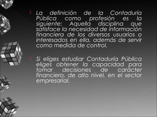  La definición de la Contaduría
Pública como profesión es la
siguiente: Aquella disciplina que
satisface la necesidad de información
financiera de los diversos usuarios o
interesados en ella, además de servir
como medida de control.
 Si eliges estudiar Contaduría Pública
eliges obtener la capacidad para
tomar decisiones de carácter
financiero, de alto nivel, en el sector
empresarial.
 