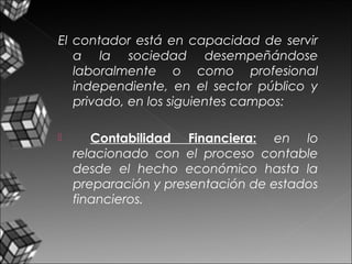 El contador está en capacidad de servir
a la sociedad desempeñándose
laboralmente o como profesional
independiente, en el sector público y
privado, en los siguientes campos:
 Contabilidad Financiera: en lo
relacionado con el proceso contable
desde el hecho económico hasta la
preparación y presentación de estados
financieros.
 
