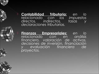  Contabilidad Tributaria: en lo
relacionado con los impuestos
directos, indirectos, tasas y
declaraciones tributarias.
 Finanzas Empresariales: en lo
relacionado con en análisis
financiero, valoración de activos,
decisiones de inversión, financiación
y evaluación financiera de
proyectos.
 