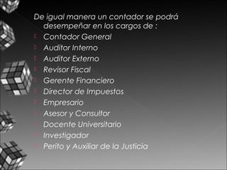 De igual manera un contador se podrá
desempeñar en los cargos de :
 Contador General
 Auditor Interno
 Auditor Externo
 Revisor Fiscal
 Gerente Financiero
 Director de Impuestos
 Empresario
 Asesor y Consultor
 Docente Universitario
 Investigador
 Perito y Auxiliar de la Justicia
 