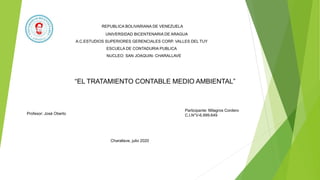 REPUBLICA BOLIVARIANA DE VENEZUELA
UNIVERSIDAD BICENTENARIA DE ARAGUA
A.C.ESTUDIOS SUPERIORES GERENCIALES CORP. VALLES DEL TUY
ESCUELA DE CONTADURIA PUBLICA
NUCLEO: SAN JOAQUIN- CHARALLAVE
“EL TRATAMIENTO CONTABLE MEDIO AMBIENTAL”
Profesor: José Oberto
Participante: Milagros Cordero
C.I.N°V-6.999.649
Charallave, julio 2020
 